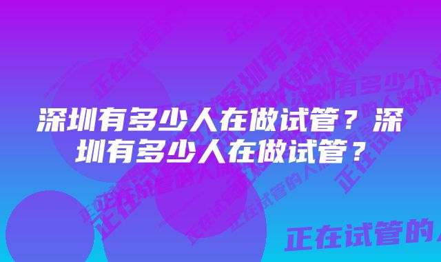 深圳有多少人在做试管？深圳有多少人在做试管？