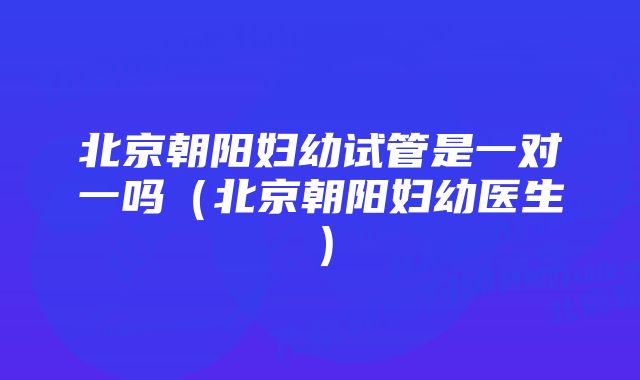 北京朝阳妇幼试管是一对一吗（北京朝阳妇幼医生）