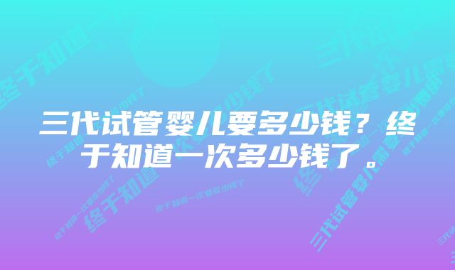 三代试管婴儿要多少钱？终于知道一次多少钱了。