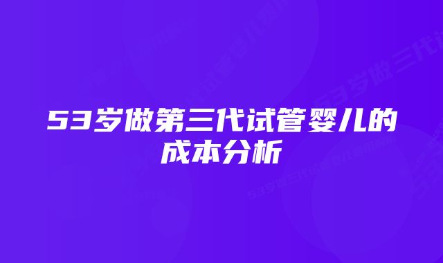 53岁做第三代试管婴儿的成本分析