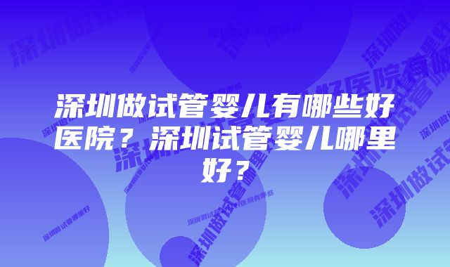 深圳做试管婴儿有哪些好医院？深圳试管婴儿哪里好？