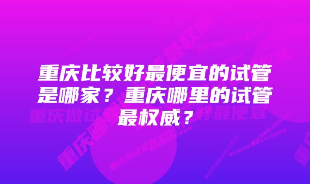 重庆比较好最便宜的试管是哪家？重庆哪里的试管最权威？