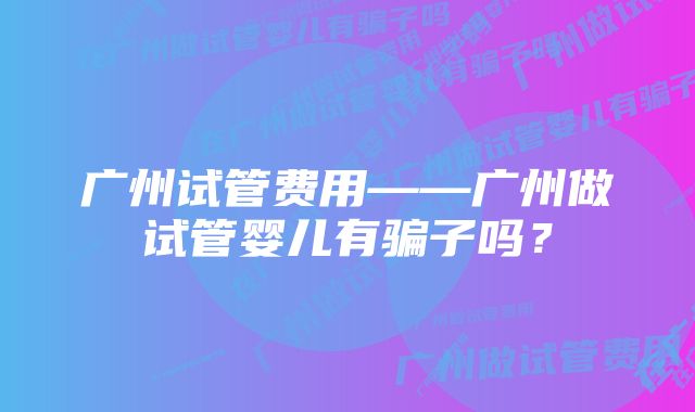 广州试管费用——广州做试管婴儿有骗子吗？