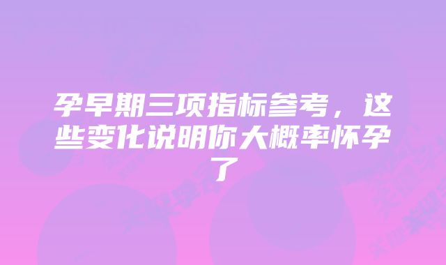 孕早期三项指标参考，这些变化说明你大概率怀孕了