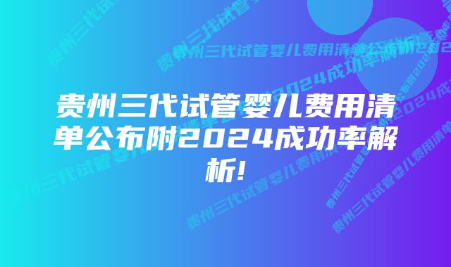 贵州三代试管婴儿费用清单公布附2024成功率解析!