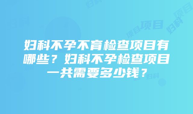 妇科不孕不育检查项目有哪些？妇科不孕检查项目一共需要多少钱？