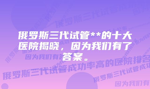 俄罗斯三代试管**的十大医院揭晓，因为我们有了答案。