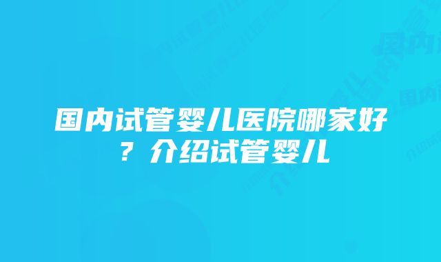 国内试管婴儿医院哪家好？介绍试管婴儿