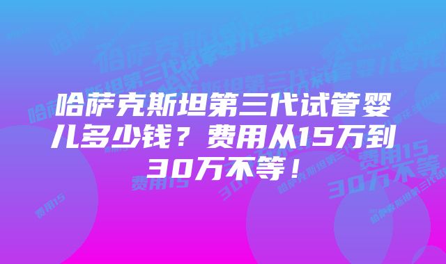 哈萨克斯坦第三代试管婴儿多少钱？费用从15万到30万不等！