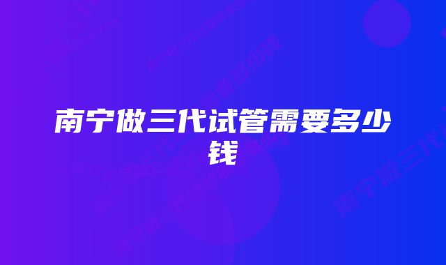 南宁做三代试管需要多少钱