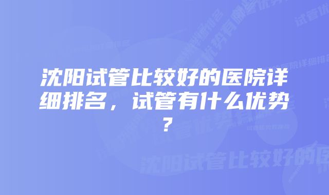 沈阳试管比较好的医院详细排名，试管有什么优势？