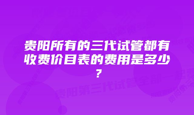 贵阳所有的三代试管都有收费价目表的费用是多少？