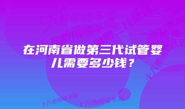 在河南省做第三代试管婴儿需要多少钱？