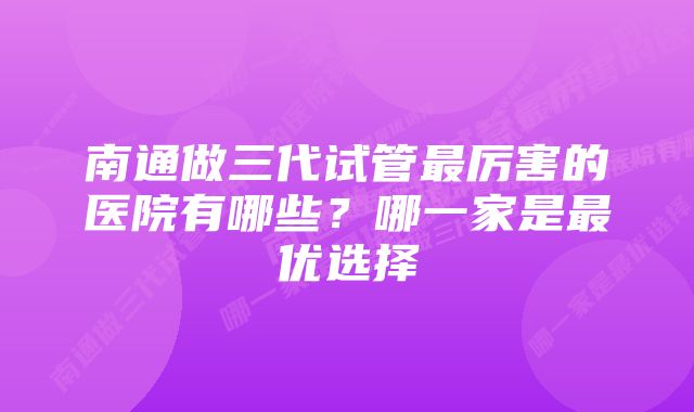 南通做三代试管最厉害的医院有哪些？哪一家是最优选择