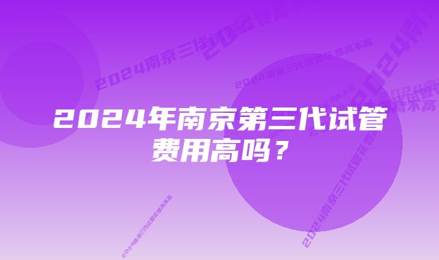 2024年南京第三代试管费用高吗？