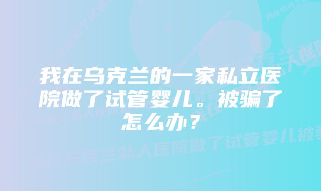 我在乌克兰的一家私立医院做了试管婴儿。被骗了怎么办？