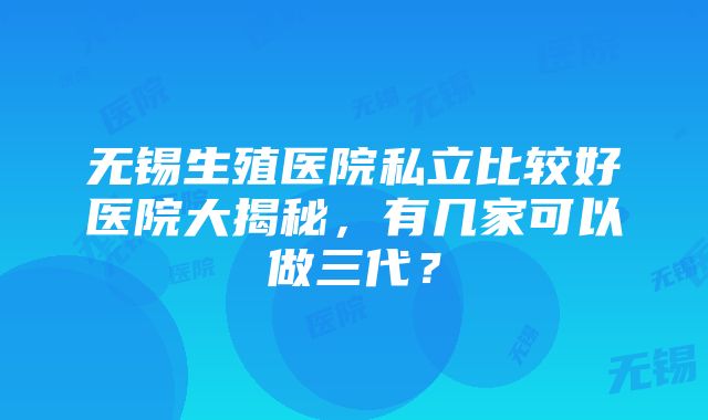 无锡生殖医院私立比较好医院大揭秘，有几家可以做三代？