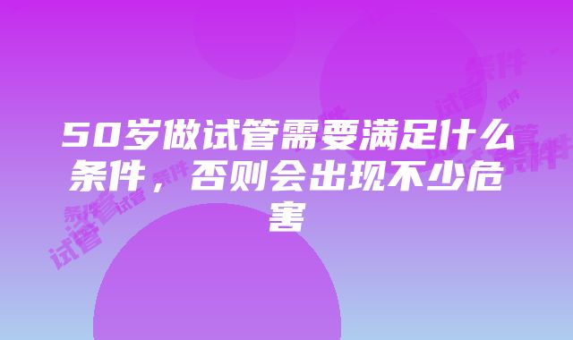 50岁做试管需要满足什么条件，否则会出现不少危害