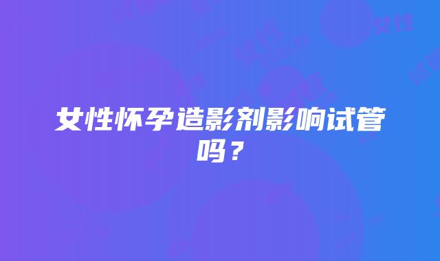 女性怀孕造影剂影响试管吗？