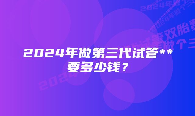 2024年做第三代试管**要多少钱？