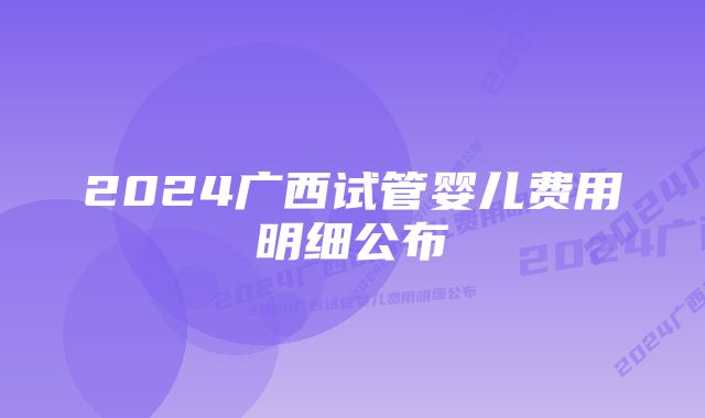 2024广西试管婴儿费用明细公布