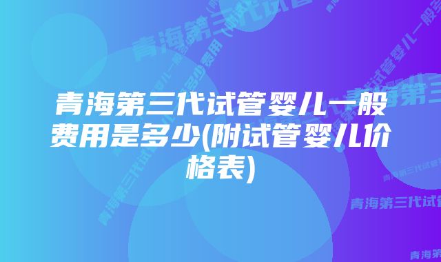 青海第三代试管婴儿一般费用是多少(附试管婴儿价格表)