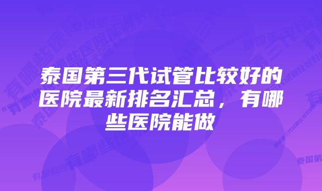 泰国第三代试管比较好的医院最新排名汇总，有哪些医院能做