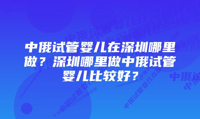 中俄试管婴儿在深圳哪里做？深圳哪里做中俄试管婴儿比较好？