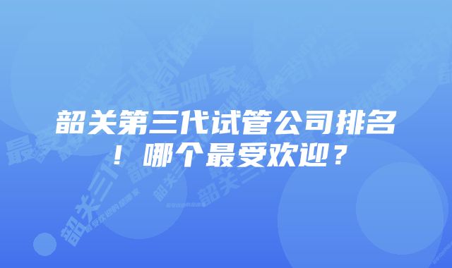 韶关第三代试管公司排名！哪个最受欢迎？