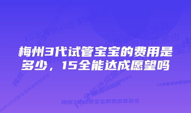 梅州3代试管宝宝的费用是多少，15全能达成愿望吗