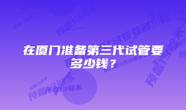 在厦门准备第三代试管要多少钱？