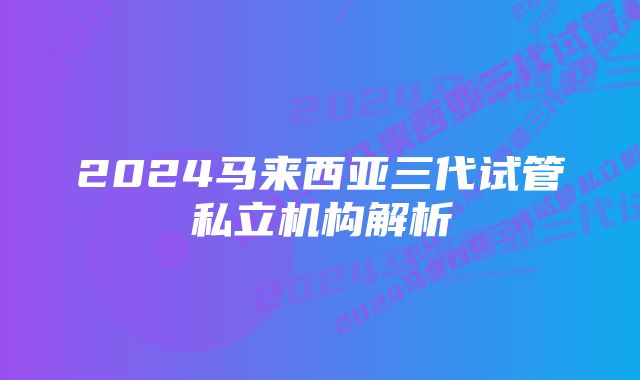 2024马来西亚三代试管私立机构解析