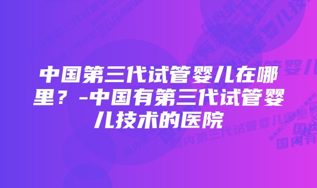 中国第三代试管婴儿在哪里？-中国有第三代试管婴儿技术的医院