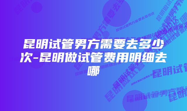 昆明试管男方需要去多少次-昆明做试管费用明细去哪