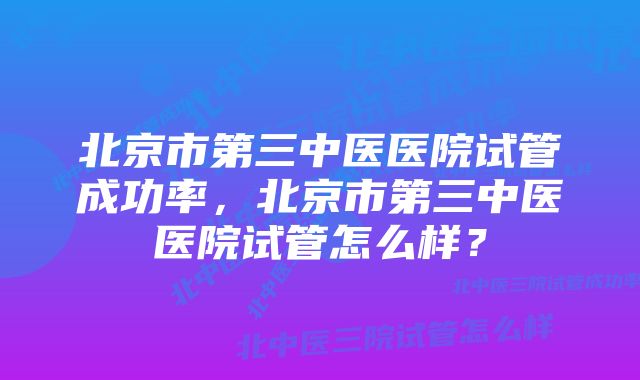 北京市第三中医医院试管成功率，北京市第三中医医院试管怎么样？