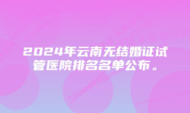 2024年云南无结婚证试管医院排名名单公布。