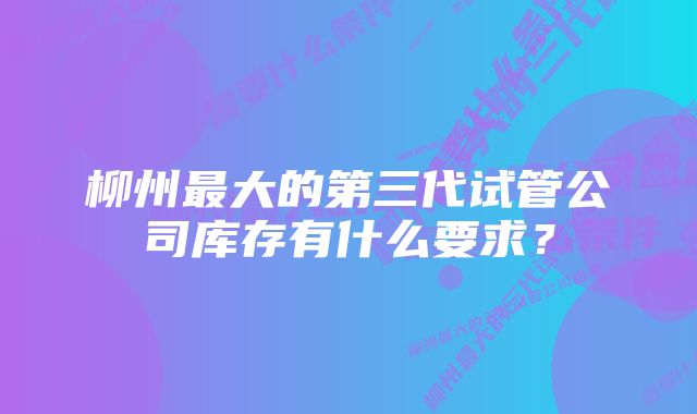 柳州最大的第三代试管公司库存有什么要求？