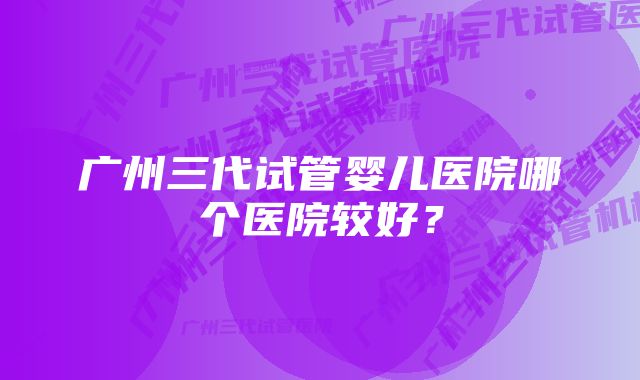 广州三代试管婴儿医院哪个医院较好？