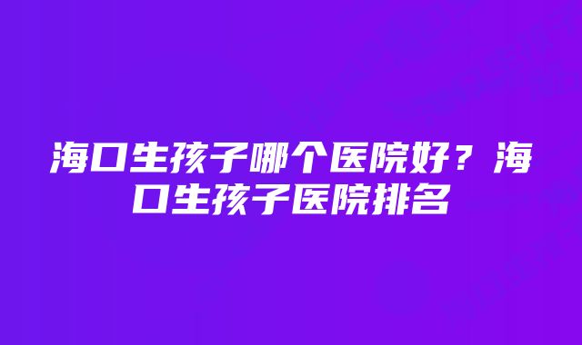 海口生孩子哪个医院好？海口生孩子医院排名