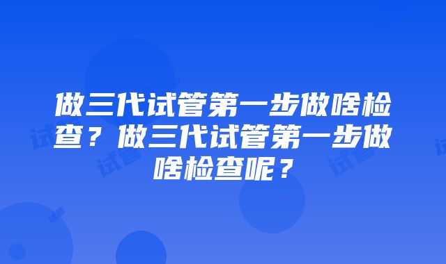 做三代试管第一步做啥检查？做三代试管第一步做啥检查呢？