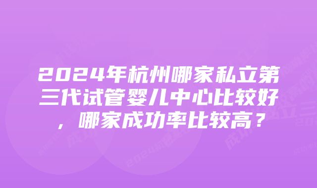 2024年杭州哪家私立第三代试管婴儿中心比较好，哪家成功率比较高？