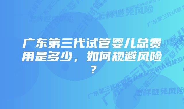 广东第三代试管婴儿总费用是多少，如何规避风险？