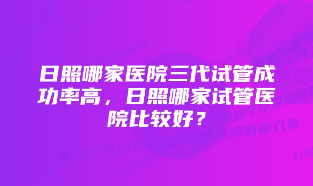 日照哪家医院三代试管成功率高，日照哪家试管医院比较好？