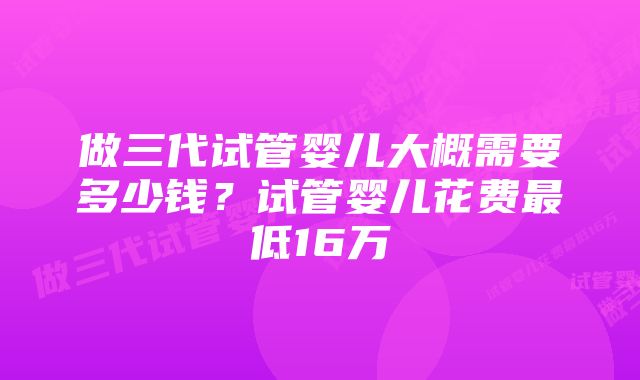 做三代试管婴儿大概需要多少钱？试管婴儿花费最低16万