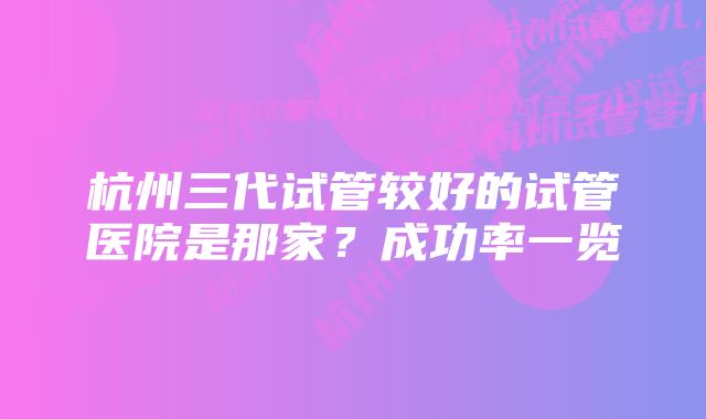 杭州三代试管较好的试管医院是那家？成功率一览