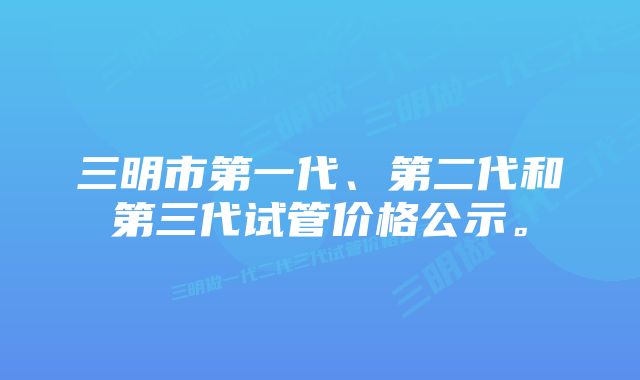 三明市第一代、第二代和第三代试管价格公示。