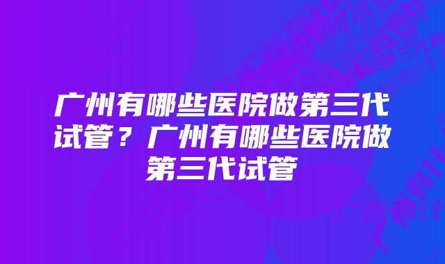 广州有哪些医院做第三代试管？广州有哪些医院做第三代试管