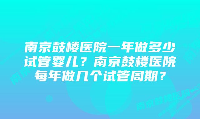 南京鼓楼医院一年做多少试管婴儿？南京鼓楼医院每年做几个试管周期？