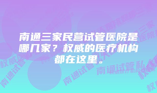 南通三家民营试管医院是哪几家？权威的医疗机构都在这里。