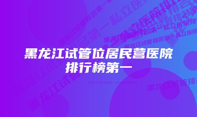 黑龙江试管位居民营医院排行榜第一